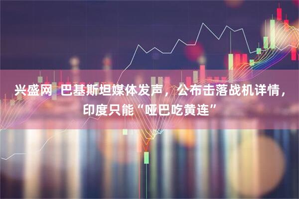 兴盛网  巴基斯坦媒体发声，公布击落战机详情，印度只能“哑巴吃黄连”