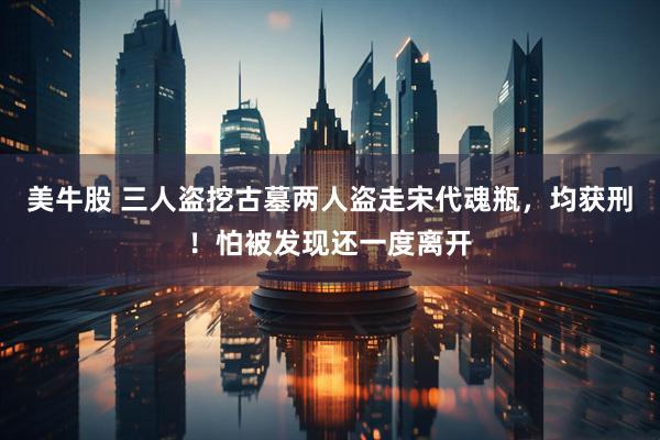美牛股 三人盗挖古墓两人盗走宋代魂瓶，均获刑！怕被发现还一度离开
