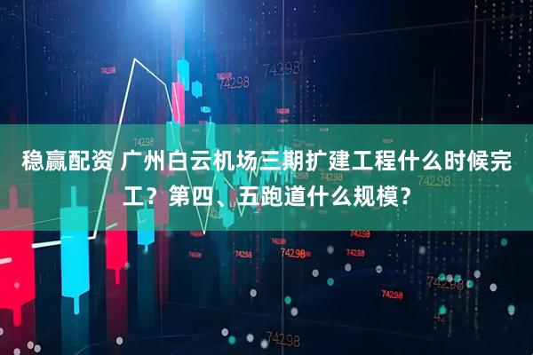 稳赢配资 广州白云机场三期扩建工程什么时候完工？第四、五跑道什么规模？
