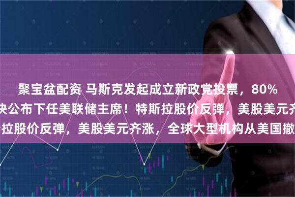 聚宝盆配资 马斯克发起成立新政党投票，80%人赞成！特朗普：将很快公布下任美联储主席！特斯拉股价反弹，美股美元齐涨，全球大型机构从美国撤资