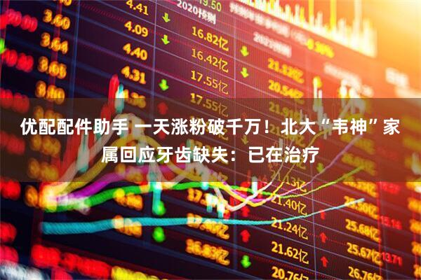 优配配件助手 一天涨粉破千万！北大“韦神”家属回应牙齿缺失：已在治疗