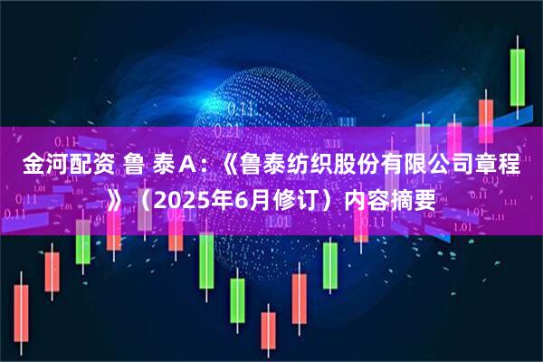 金河配资 鲁 泰Ａ: 《鲁泰纺织股份有限公司章程》（2025年6月修订）内容摘要