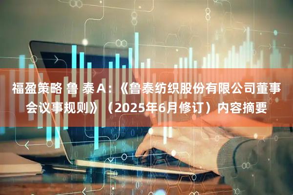 福盈策略 鲁 泰Ａ: 《鲁泰纺织股份有限公司董事会议事规则》（2025年6月修订）内容摘要