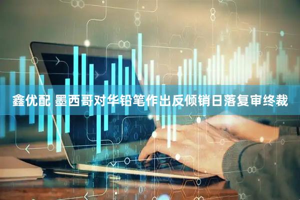鑫优配 墨西哥对华铅笔作出反倾销日落复审终裁