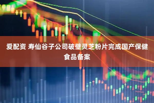 爱配资 寿仙谷子公司破壁灵芝粉片完成国产保健食品备案