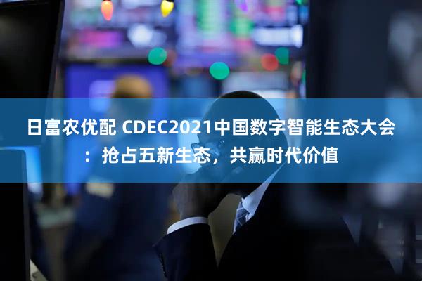 日富农优配 CDEC2021中国数字智能生态大会：抢占五新生态，共赢时代价值