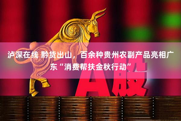 泸深在线 黔货出山，百余种贵州农副产品亮相广东“消费帮扶金秋行动”
