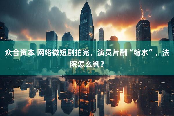 众合资本 网络微短剧拍完，演员片酬“缩水”，法院怎么判？