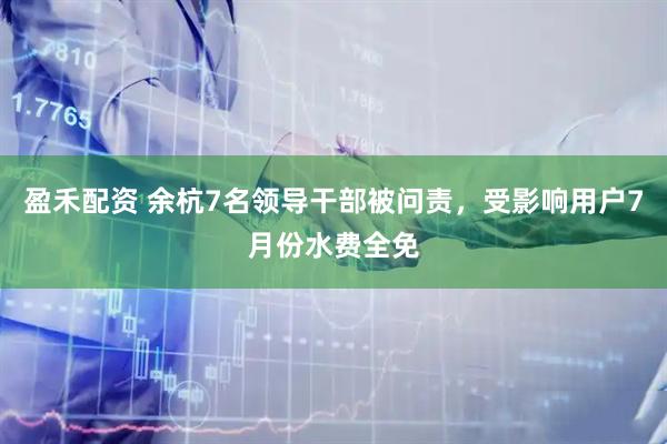 盈禾配资 余杭7名领导干部被问责，受影响用户7月份水费全免