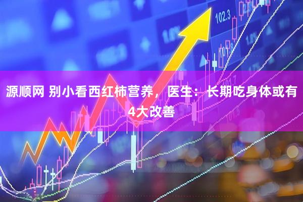 源顺网 别小看西红柿营养，医生：长期吃身体或有4大改善