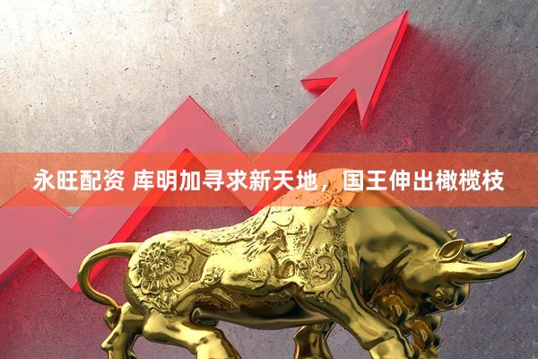 永旺配资 库明加寻求新天地，国王伸出橄榄枝