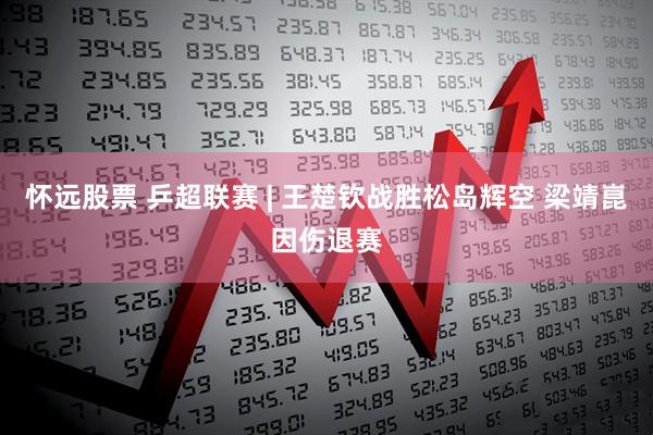 怀远股票 乒超联赛 | 王楚钦战胜松岛辉空 梁靖崑因伤退赛