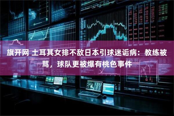 旗开网 土耳其女排不敌日本引球迷诟病：教练被骂，球队更被爆有桃色事件