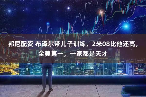 邦尼配资 布泽尔带儿子训练，2米08比他还高，全美第一，一家都是天才