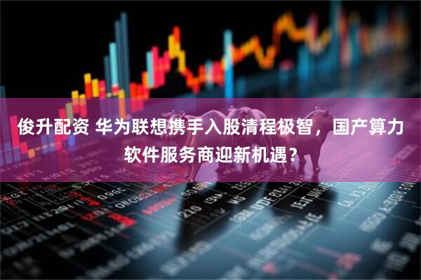 俊升配资 华为联想携手入股清程极智，国产算力软件服务商迎新机遇？