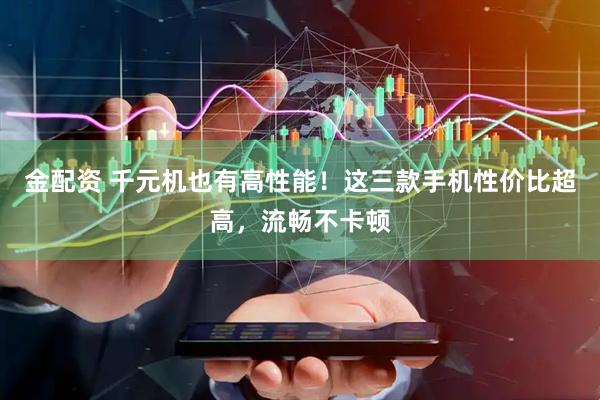 金配资 千元机也有高性能！这三款手机性价比超高，流畅不卡顿