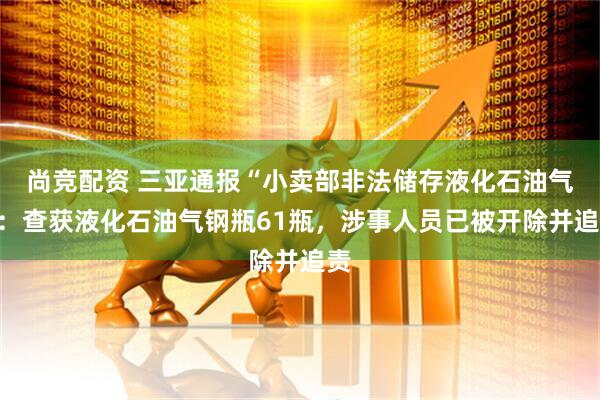 尚竞配资 三亚通报“小卖部非法储存液化石油气”：查获液化石油气钢瓶61瓶，涉事人员已被开除并追责