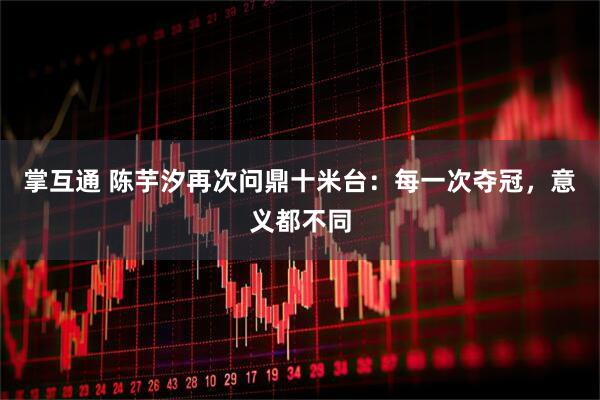 掌互通 陈芋汐再次问鼎十米台：每一次夺冠，意义都不同