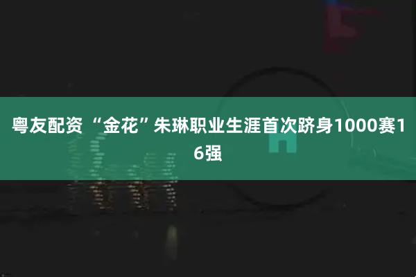 粤友配资 “金花”朱琳职业生涯首次跻身1000赛16强