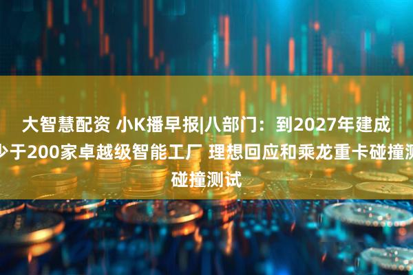 大智慧配资 小K播早报|八部门：到2027年建成不少于200家卓越级智能工厂 理想回应和乘龙重卡碰撞测试