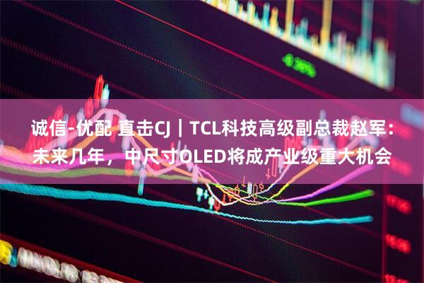 诚信-优配 直击CJ｜TCL科技高级副总裁赵军：未来几年，中尺寸OLED将成产业级重大机会