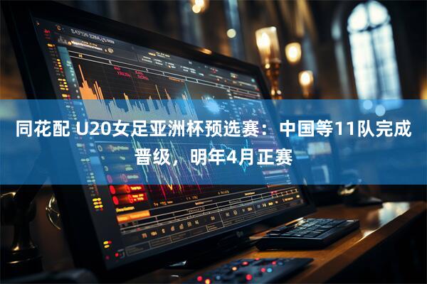 同花配 U20女足亚洲杯预选赛：中国等11队完成晋级，明年4月正赛