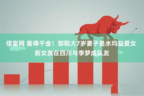 信富网 喜得千金！邹阳大7岁妻子是水均益爱女 前女友在四川与李梦成队友