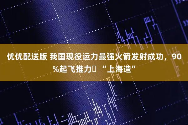优优配送版 我国现役运力最强火箭发射成功，90%起飞推力​“上海造”
