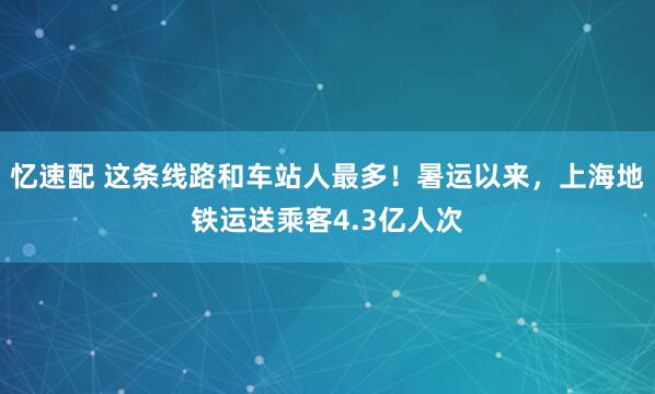 忆速配 这条线路和车站人最多！暑运以来，上海地铁运送乘客4.3亿人次