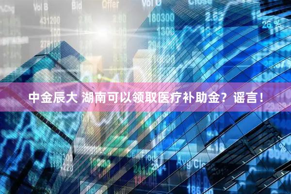 中金辰大 湖南可以领取医疗补助金？谣言！