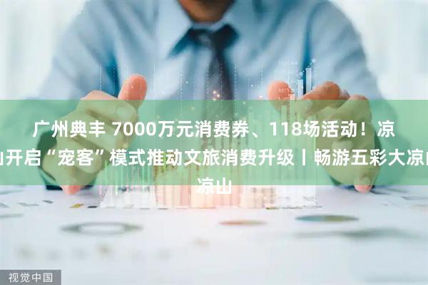 广州典丰 7000万元消费券、118场活动！凉山开启“宠客”模式推动文旅消费升级丨畅游五彩大凉山
