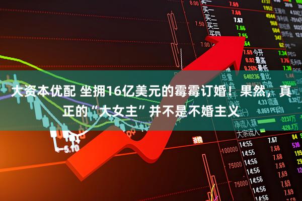 大资本优配 坐拥16亿美元的霉霉订婚！果然，真正的“大女主”并不是不婚主义