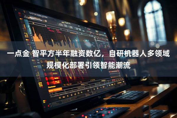 一点金 智平方半年融资数亿，自研机器人多领域规模化部署引领智能潮流