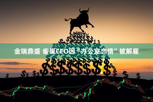 金瑞鼎盛 雀巢CEO因“办公室恋情”被解雇
