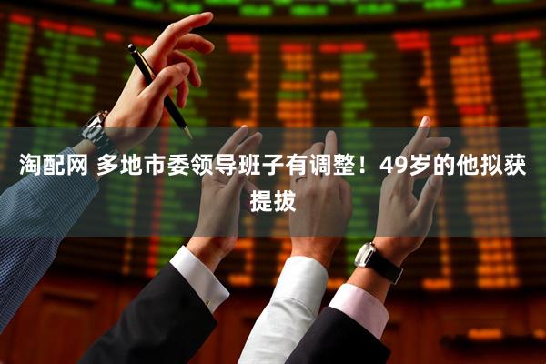 淘配网 多地市委领导班子有调整！49岁的他拟获提拔