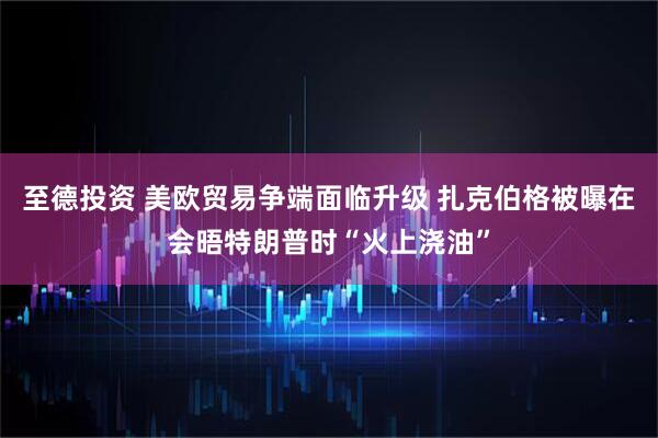 至德投资 美欧贸易争端面临升级 扎克伯格被曝在会晤特朗普时“火上浇油”