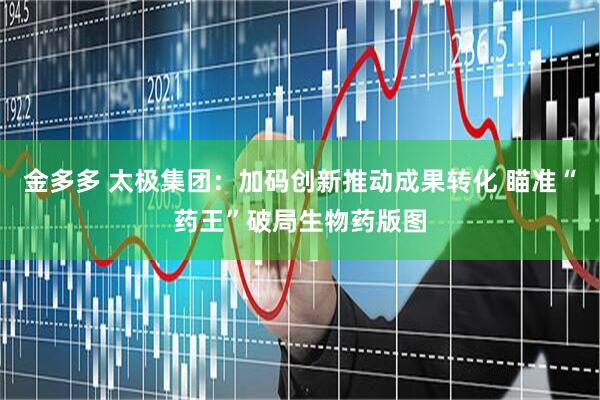 金多多 太极集团：加码创新推动成果转化 瞄准“药王”破局生物药版图