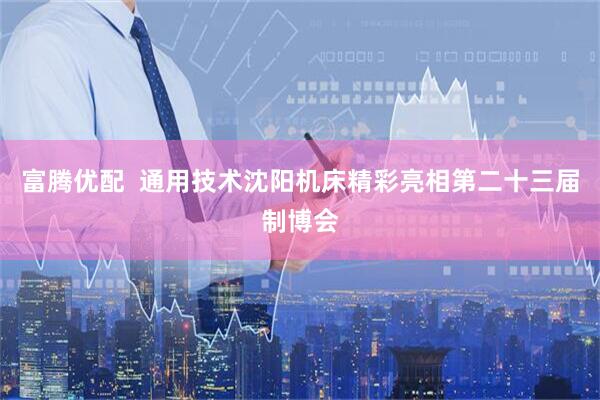 富腾优配  通用技术沈阳机床精彩亮相第二十三届制博会