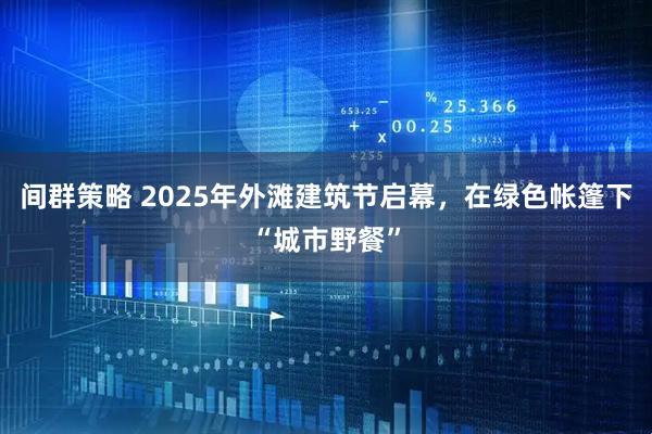 间群策略 2025年外滩建筑节启幕，在绿色帐篷下“城市野餐”