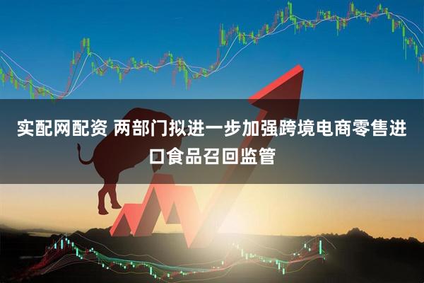 实配网配资 两部门拟进一步加强跨境电商零售进口食品召回监管