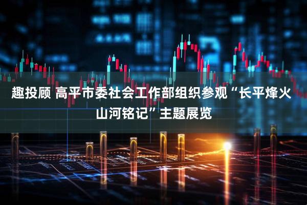 趣投顾 高平市委社会工作部组织参观“长平烽火 山河铭记”主题展览