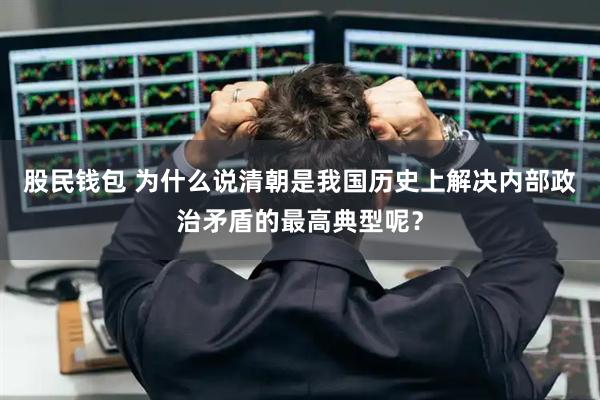 股民钱包 为什么说清朝是我国历史上解决内部政治矛盾的最高典型呢？