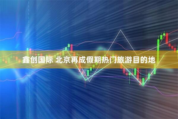 鑫创国际 北京再成假期热门旅游目的地