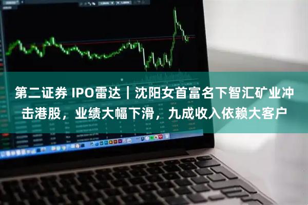 第二证券 IPO雷达｜沈阳女首富名下智汇矿业冲击港股，业绩大幅下滑，九成收入依赖大客户