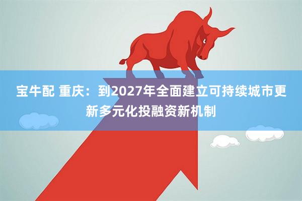 宝牛配 重庆：到2027年全面建立可持续城市更新多元化投融资新机制