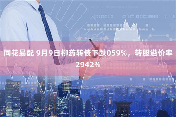 同花易配 9月9日柳药转债下跌059%，转股溢价率2942%